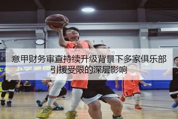意甲财务审查持续升级背景下多家俱乐部引援受限的深层影响