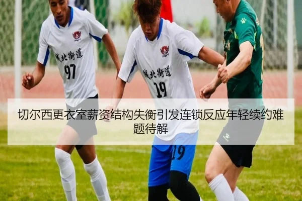 切尔西更衣室薪资结构失衡引发连锁反应年轻续约难题待解